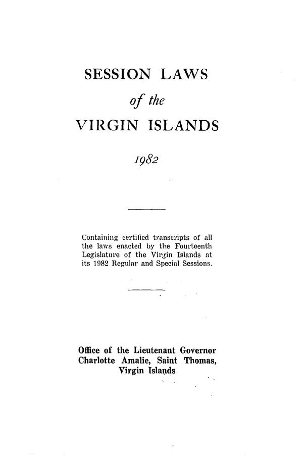 handle is hein.ssl/ssvi0029 and id is 1 raw text is: SESSION

LAWS

of the
VIRGIN ISLANDS
1982

Containing certified transcripts of all
the laws enacted by the Fourteenth
Legislature of the Virgin Islands at
its 1982 Regular and Special Sessions.

Office of the Lieutenant Governor
Charlotte Amalie, Saint Thomas,
Virgin Islands



