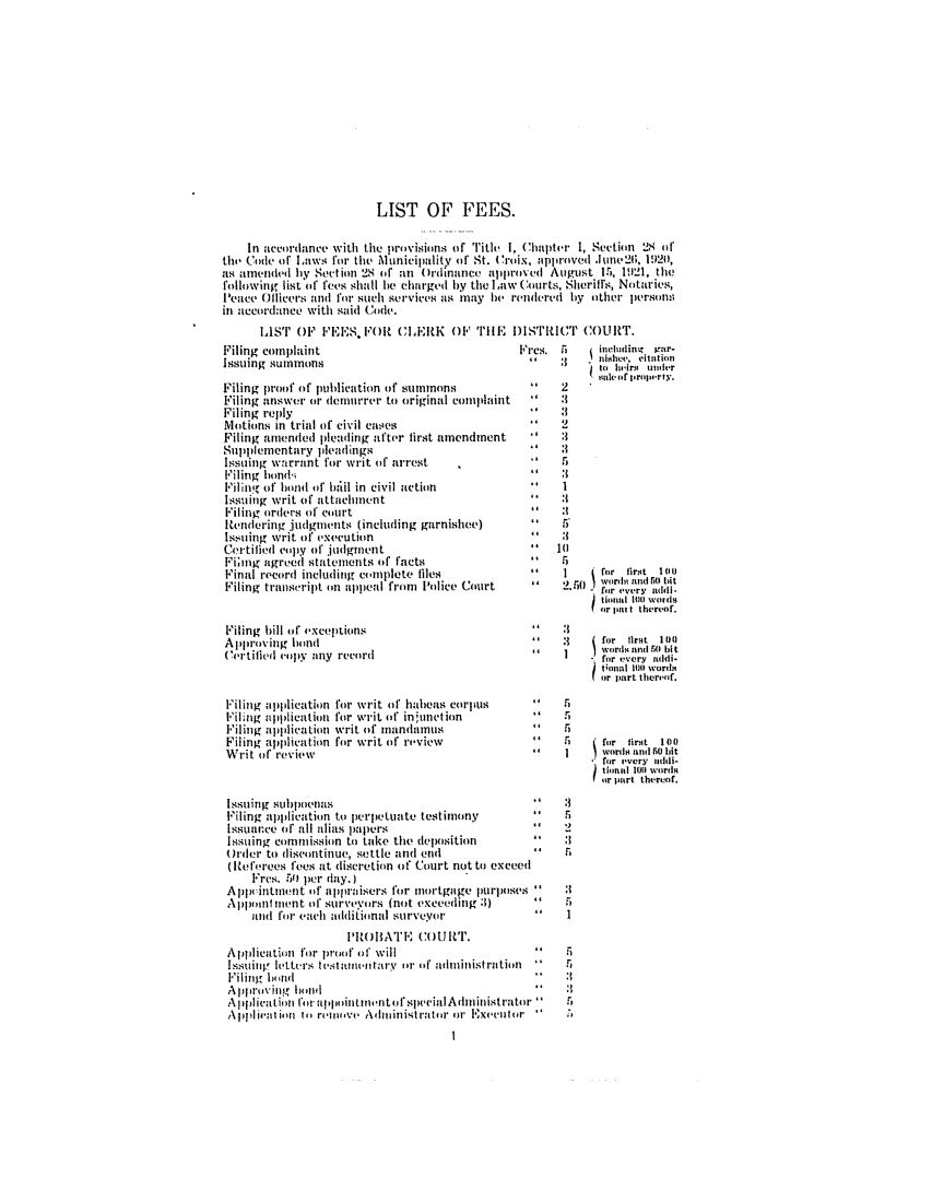 handle is hein.ssl/ssvi0034 and id is 1 raw text is: LIST OF FEES.
In accordance with the provisions of Title 1, Chapter 1, Section 2$ of
the Co de of Liws for the MAunicipalitv of St. Croix, approved June2, 1920,
as amended by Section 28 of an Ordinance approved August 15, 1.21, the
following list of fees shall lie charged by the Law Courts, Sheriffs, Notaries,
Peace Officers and for such services as may le rendered by other persolns
in necordance with said Code.

lIST OF 'EES, FOR CLERK OF TiE DISTRICT COURT.
complaint                                   Fres. 5       including  nr-
g summons                                                  nishev, Miion
to heirm oner
snicofproperty.

Filing proof of publication of sumnmons
Filing answer ori demorremr to original complaint
Filing reply
Motions in trial of civil cases
Filing amended pleading after first amendment
Suppil ementary pleadings
Issuing warrant for writ of arrest
Filing hainds.
Filinf of bond of bail in civil action
Issuing writ of attachment
Filing orders of court
Rendering judgments (including garnishee)
Issuing writ of execution
Certified copy of judgment
Fimog agreed statements of facts
Final record including complete files
Filing transcript on appeal from Police Court
Filing hill oft exceptions
Approving hond
Certified copy any record
Filing application for writ of habeas corpus
Filing ali)plication for writ of inj;unction
Filing application writ of mandamus
Filing application for writ of review
Writ of review

*' 2
     :1
5
     1      for fir4t 1110
wordsi and Ri hit
for every addi-
tionnl 100 Woids
for put t thereof.

  rfo r   tint   1 m )
for ,very addi.
tional 110 words4
or part thereof.
for  firt  10o
wodni bunI 50o bit
* for every iddi-
f inl 1011 wordsi
?or part thereof.

I
5
I.

Issuing subpoenus
Filing application to perpetuate testimony
Issuance of all alias papers
Issuing commission to take the deposition
Order to discontinue, settle and end          
(Referees fees at discretion of Court not to exceed
Fres. 50 per day.)
Appintment of appraisers for mortgage purposes
A     )poml iment of surveyors (not exceeding :1)
and for each additional surveyor
PROBATE COUiRT.
Application for proof of' will 
Issuing letters tstamuntary or of adminiistrution
Filing banuld
Approving hand 
A  jiicaidio~liil
Apphlicaitioin lfir aiinit inintot spuecial Administrator 
Apliienva tion ito rove Admiinistrator or Executor
I

a
:1
:1
.4

Filing
Issuin









