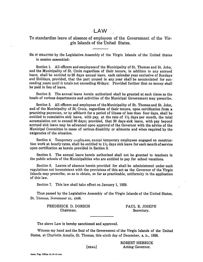 handle is hein.ssl/ssvi0038 and id is 1 raw text is: -LAW
To standardize leave of absence of employees of the Government of the Vir-
gin Islands of the United States.
BE IT ENACTED by the Legislative Assembly of the Virgin Islands of the United States
in session assembled:
Section 1. All officers and employees of the Municipality of St. Thomas and St. John,
and the Municipality of St. Croix regardless of their tenure, in addition to any accrued
leave, shall be entitled to'26 days annual leave, each calendar year exclusive of Sundays
and Holidays, provided, that the part unused in any year shall be accumulated for suc-
ceeding years until it totals not exceeding 60 days: Provided further that no money shall
be paid in lieu of leave.
Section 2. The annual leave herein authorized shall be granted at such times as the
heads of various departments and activities of the Municipal Government may prescribe.
Section 3. All officers and employees of the Municipality of St. Thomas and St. John,
and of the Municipality of St. Croix, regardless of their tenure, upon certification from a
practicing physician, or by affidavit for a period of illness of less than four days, shall be
entitled to cumulative sick leave, with pay, at the rate of 1/4 days per month, the total
accumulation not to exceed 90 days; provided, that 30 days sick leave, with pay beyond
accrued sick leave may be advanced upon approval of the Governor with the advice of the
Municipal Committee in cases of serious disability or ailments and when required by the
exigencies of the situation.
Section 4. Temporary eimployees, except temporary employees engaged on construc-
tion work at hourly rates, shall be entitled to 1/4 days sick leave for each month of service
upon certification as herein provided in Section 3.
Section 5. The annual leave herein authorized shall not be granted to teachers in
the public schools of the Municipalities who are entitled to pay for school vacations.
Section 6. Leaves of absence herein provided for shall be administered under such
regulations not inconsistent with the provisions of this act as the Governor of the Virgin
Islands may prescribe, so as to obtain, so far as practicable, uniformity in the application
of this law.
Section 7. This law shall take effect on January 1, 1939.
Thus passed by the Legislative Assembly of the Virgin Islands of the United States,
St. Thomas, November Z1, 138.
FREDERICK D. DORSCH                         PAUL E. JOSEPH
Chairman.                               Secretary.
The above Law is hereby sanctioned and approved.
Witness my hand and the Seal of the Government of the Virgin Islands of the United
States, at Charlotte Amalie, St. Thomas, this ninth day of December, A. D., 1938.
ROBERT HERRICK
[SEAL]              Acting Governor.

Goyt. PtC. Office 12-16-dE.4oo


