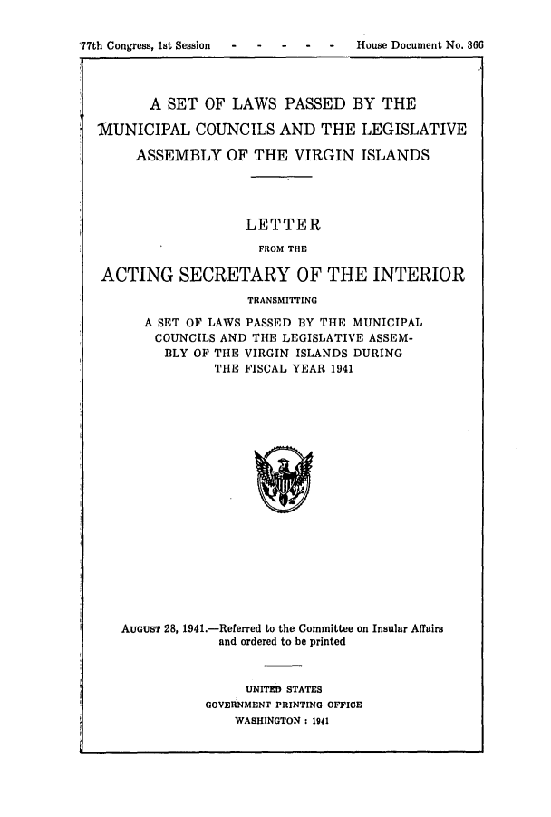 handle is hein.ssl/ssvi0041 and id is 1 raw text is: 77th Congress, 1st Session  ---House Document No. 366
A SET OF LAWS PASSED BY THE
IUNICIPAL COUNCILS AND THE LEGISLATIVE
ASSEMBLY OF THE VIRGIN ISLANDS
LETTER
FROM THE
ACTING SECRETARY OF THE INTERIOR
TRANSMITTING
A SET OF LAWS PASSED BY THE MUNICIPAL
COUNCILS AND THE LEGISLATIVE ASSEM-
BLY OF THE VIRGIN ISLANDS DURING
THE FISCAL YEAR 1941

AUGUST 28, 1941.-Referred to the Committee on Insular Affairs
and ordered to be printed
UNITED STATES
GOVERNMENT PRINTING OFFICE
WASHINGTON : 1941


