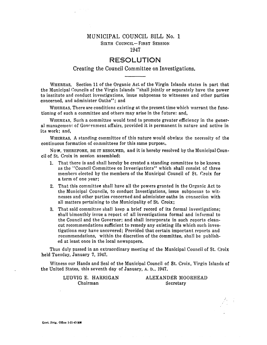 handle is hein.ssl/ssvi0050 and id is 1 raw text is: MUNICIPAL COUNCIL BILL No. 1
SIXTH COUNCIL-FIRST SESSION
1947
RESOLUTION
Creating the Council Committee on Investigations.
WHEREAS, Section 11 of the Organic Act of the Virgin Islands states in part that
the Municipal Councils of the Virgin Islands shall jointly or separately have the power
to institute and conduct investigations, issue subpoenas to witnesses and other parties
concerned, and administer Oaths; and
WHEREAS, There are conditions existing at the present time which warrant the func-
tioning of such a committee and others may arise in the future: and,
WHEREAS, Such a committee would tend to promote greater efficiency in the gener-
al management of Government affairs, provided it is permanent in nature and active in
its work; and,
WHEREAS, A standing committee of this nature would obviate the necessity of the
continuous formation of committees for this same purpos...
NOW, THEREFORE, BE IT RESOLVED, and it is hereby resolved by the Municipal Coun-
cil of St. Croix in session assembled:
1. That there is and shall hereby be created a standing committee to be known
as the Council Committee on Investigations which shall consist of three
members elected by the members of the Municipal Council of St. Croix for
a term of one year;
2. That this committee shall have all the powers granted in the Organic Act to
the Municipal Councils, to conduct Investigations, issue subpoenas to wit-
nesses and other parties concerned and administer oaths in connection with
all matters pertaining to the Municipality of St. Croix;
3. That said committee shall keep a brief record of its formal investigations;
shall bimonthly issue a report of all investigations formal and informal to
the Council and the Governor; and shall incorporate in such reports clean-
cut recommendations sufficient to remedy any existing ills which such inves-
tigations may have uncovered; Provided that certain important reports and
recommendations, within the discretion of the committee, shall be publish-
ed at least once in the local newspapers.
Thus duly passed in an extraordinary meeting of the Municipal Council of St. Croix
held Tuesday, January 7, 1947.
Witness our Hands and Seal of the Municipal Council of St. Croix, Virgin Islands of
the United States, this seventh day of January, A. D., 1947.
LUDVIG E. HARRIGAN                ALEXANDER MOORHEAD
Chairman                             Secretary

Govt. Prtg. Offce 1-21-47-00


