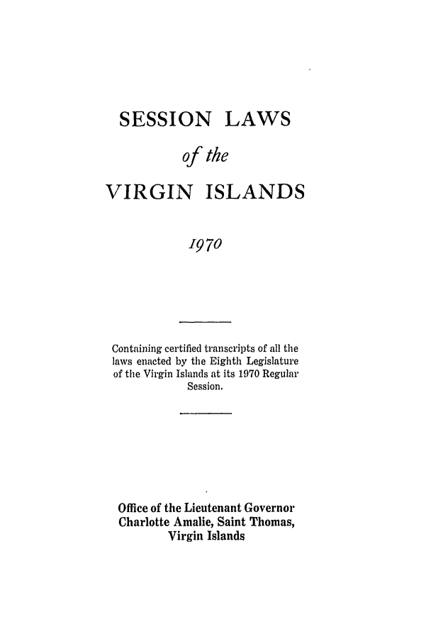 handle is hein.ssl/ssvi0070 and id is 1 raw text is: SESSION

LAWS

of the
VIRGIN ISLANDS
1970

Containing certified transcripts of all the
laws enacted by the Eighth Legislature
of the Virgin Islands at its 1970 Regular
Session.

Office of the Lieutenant Governor
Charlotte Amalie, Saint Thomas,
Virgin Islands


