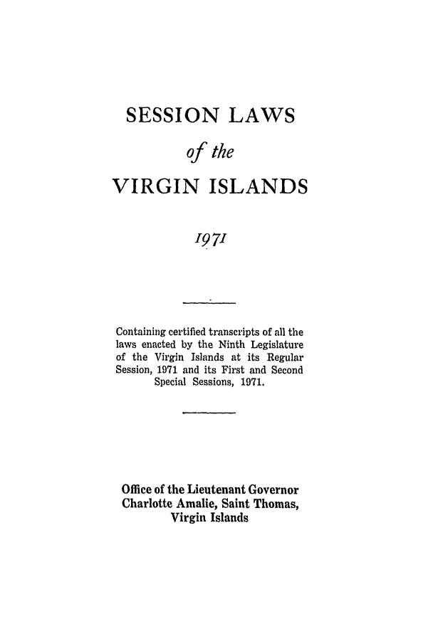 handle is hein.ssl/ssvi0071 and id is 1 raw text is: SESSION LAWS
of the
VIRGIN ISLANDS
'97'

Containing certified transcripts of all the
laws enacted by the Ninth Legislature
of the Virgin Islands at its Regular
Session, 1971 and its First and Second
Special Sessions, 1971.

Office of the Lieutenant Governor
Charlotte Amalie, Saint Thomas,
Virgin Islands


