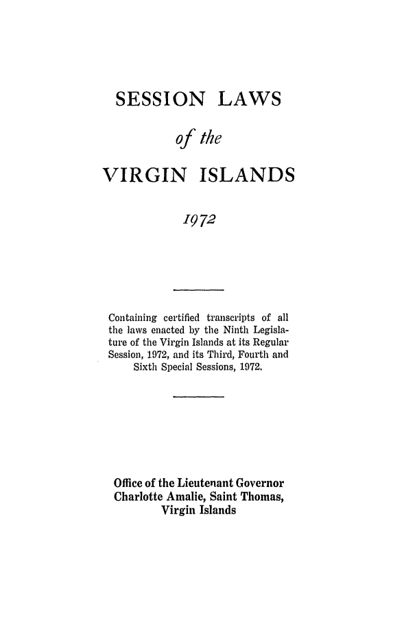 handle is hein.ssl/ssvi0072 and id is 1 raw text is: SESSION

LAWS

of the
VIRGIN ISLANDS
1972

Containing certified transcripts of all
the laws enacted by the Ninth Legisla-
ture of the Virgin Islands at its Regular
Session, 1972, and its Third, Fourth and
Sixth Special Sessions, 1972.

Office of the Lieutenant Governor
Charlotte Amalie, Saint Thomas,
Virgin Islands


