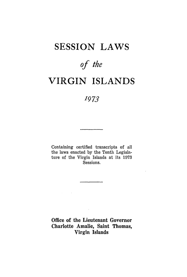 handle is hein.ssl/ssvi0073 and id is 1 raw text is: SESSION

LAWS

of the
VIRGIN ISLANDS
'973

Containing certified transcripts of all
the laws enacted by the Tenth Legisla-
ture of the Virgin Islands at its 1973
Sessions.

Office of the Lieutenant Governor
Charlotte Amalie, Saint Thomas,
Virgin Islands


