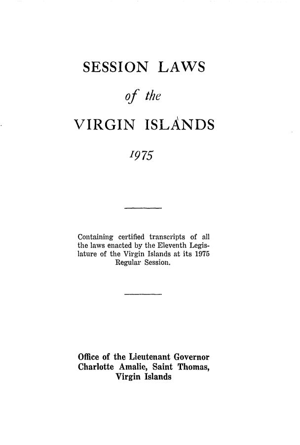 handle is hein.ssl/ssvi0075 and id is 1 raw text is: SESSION

LAWS

of the
VIRGIN ISLANDS
1975

Containing certified transcripts of all
the laws enacted by the Eleventh Legis-
lature of the Virgin Islands at its 1975
Regular Session.

Office of the Lieutenant Governor
Charlotte Amalie, Saint Thomas,
Virgin Islands


