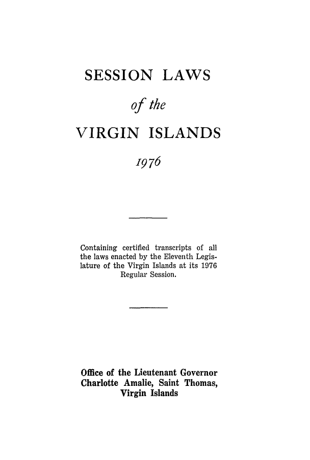 handle is hein.ssl/ssvi0076 and id is 1 raw text is: SESSION LAWS
of the
VIRGIN ISLANDS
1976

Containing certified transcripts of all
the laws enacted by the Eleventh Legis-
lature of the Virgin Islands at its 1976
Regular Session.

Office of the Lieutenant Governor
Charlotte Amalie, Saint Thomas,
Virgin Islands


