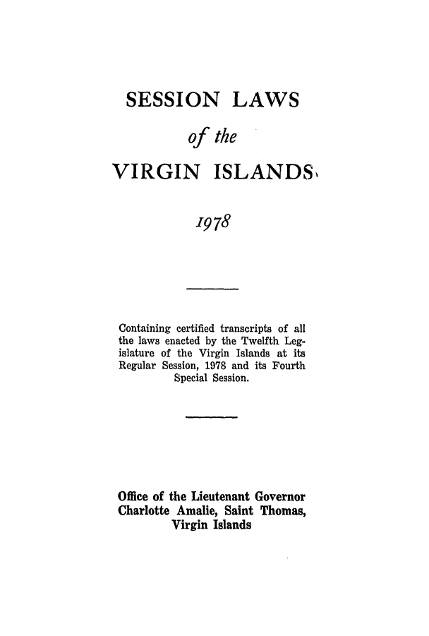 handle is hein.ssl/ssvi0078 and id is 1 raw text is: SESSION LAWS
of the
VIRGIN ISLANDS
1978

Containing certified transcripts of all
the laws enacted by the Twelfth Leg-
islature of the Virgin Islands at its
Regular Session, 1978 and its Fourth
Special Session.

Office of the Lieutenant Governor
Charlotte Amalie, Saint Thomas,
Virgin Islands


