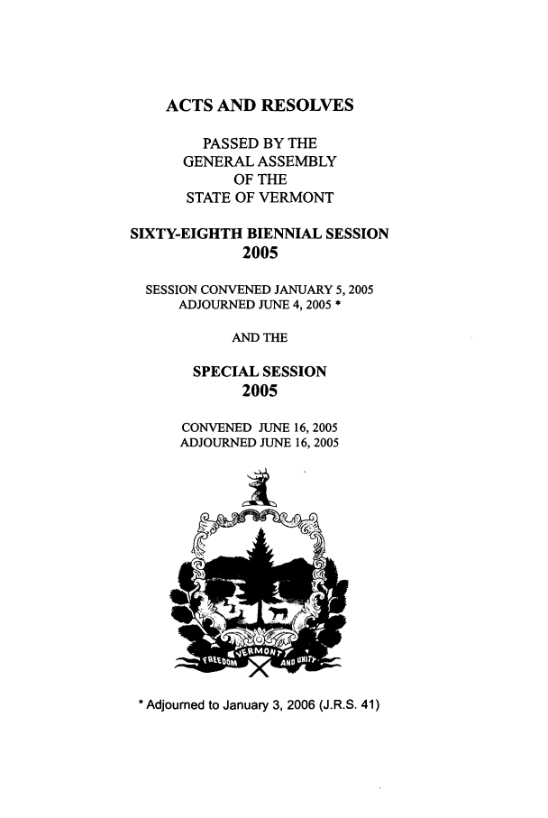 handle is hein.ssl/ssvt0006 and id is 1 raw text is: ACTS AND RESOLVES

PASSED BY THE
GENERAL ASSEMBLY
OF THE
STATE OF VERMONT
SIXTY-EIGHTH BIENNIAL SESSION
2005
SESSION CONVENED JANUARY 5,2005
ADJOURNED JUNE 4, 2005 *
AND THE
SPECIAL SESSION
2005
CONVENED JUNE 16, 2005
ADJOURNED JUNE 16, 2005

* Adjourned to January 3, 2006 (J.R.S. 41)


