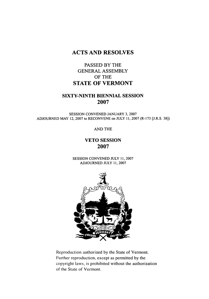 handle is hein.ssl/ssvt0009 and id is 1 raw text is: ACTS AND RESOLVES
PASSED BY THE
GENERAL ASSEMBLY
OF THE
STATE OF VERMONT
SIXTY-NINTH BIENNIAL SESSION
2007
SESSION CONVENED JANUARY 3, 2007
ADJOURNED MAY 12, 2007 to RECONVENE on JULY 11, 2007 (R-173 [J.R.S. 38])
AND THE
VETO SESSION
2007

SESSION CONVENED JULY 11, 2007
ADJOURNED JULY 11, 2007

Reproduction authorized by the State of Vermont.
Further reproduction, except as permitted by the
copyright laws, is prohibited without the authorization
of the State of Vermont.


