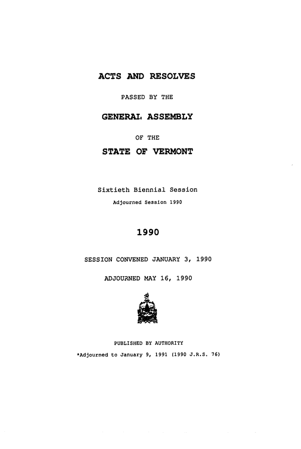 handle is hein.ssl/ssvt0017 and id is 1 raw text is: ACTS AND RESOLVES
PASSED BY THE
GENERAL ASSEMBLY
OF THE
STATE OF VERMONT
Sixtieth Biennial Session
Adjourned Session 1990
1990
SESSION CONVENED JANUARY 3, 1990
ADJOURNED MAY 16, 1990
PUBLISHED BY AUTHORITY
*Adjourned to January 9, 1991 (1990 J.R.S. 76)


