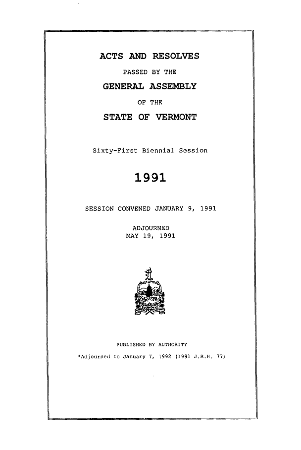 handle is hein.ssl/ssvt0018 and id is 1 raw text is: ACTS AND RESOLVES
PASSED BY THE
GENERAL ASSEMBLY
OF THE
STATE OF VERMONT
Sixty-First Biennial Session
1991
SESSION CONVENED JANUARY 9, 1991
ADJOURNED
MAY 19, 1991
PUBLISHED BY AUTHORITY
*Adjourned to January 7, 1992 (1991 J.R.H. 77)


