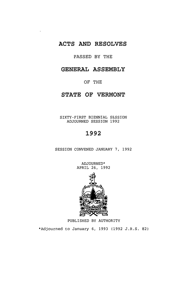 handle is hein.ssl/ssvt0019 and id is 1 raw text is: ACTS AND
PASSED
GENERAL

RESOLVES
BY THE
ASSEMBLY

OF THE
STATE OF VERMONT
SIXTY-FIRST BIENNIAL SESSION
ADJOURNED SESSION 1992
1992
SESSION CONVENED JANUARY 7, 1992
ADJOURNED*
APRIL 26, 1992

PUBLISHED BY AUTHORITY
*Adjourned to January 6, 1993 (1992 J.R.S. 82)


