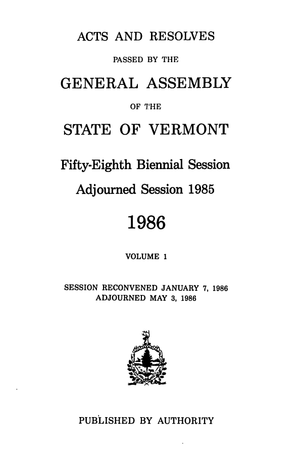 handle is hein.ssl/ssvt0023 and id is 1 raw text is: ACTS AND RESOLVES
PASSED BY THE
GENERAL ASSEMBLY
OF THE

STATE

OF VERMONT

Fifty-Eighth Biennial Session
Adjourned Session 1985
1986
VOLUME 1
SESSION RECONVENED JANUARY 7, 1986
ADJOURNED MAY 3, 1986

PUBLISHED BY AUTHORITY


