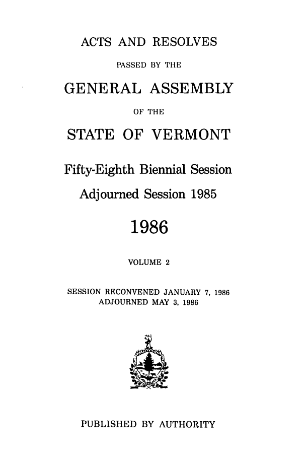 handle is hein.ssl/ssvt0024 and id is 1 raw text is: ACTS AND RESOLVES

PASSED BY THE

GENERAL

ASSEMBLY

OF THE

STATE

OF VERMONT

Fifty-Eighth Biennial Session
Adjourned Session 1985
1986
VOLUME 2
SESSION RECONVENED JANUARY 7, 1986
ADJOURNED MAY 3, 1986

PUBLISHED BY AUTHORITY


