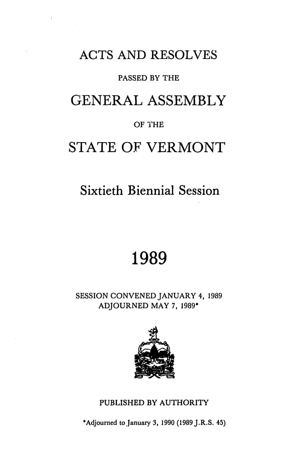 handle is hein.ssl/ssvt0027 and id is 1 raw text is: ACTS AND RESOLVES
PASSED BY THE
GENERAL ASSEMBLY
OF THE
STATE OF VERMONT
Sixtieth Biennial Session
1989
SESSION CONVENED JANUARY 4, 1989
ADJOURNED MAY 7, 1989*

PUBLISHED BY AUTHORITY

*Adjourned toJanuary 3, 1990 (1989 J.R.S. 45)


