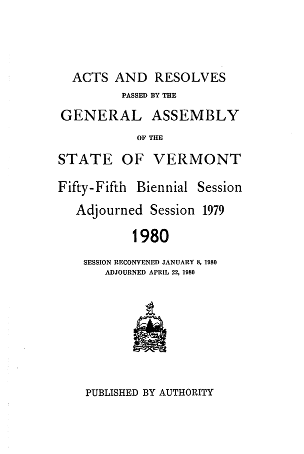 handle is hein.ssl/ssvt0028 and id is 1 raw text is: ACTS AND RESOLVES
PASSED BY THE
GENERAL ASSEMBLY
OF THE
STATE OF VERMONT

Fifty-Fifth Biennial

Session

Adjourned

Session

1980
SESSION RECONVENED JANUARY 8, 1980
ADJOURNED APRIL 22, 1980

PUBLISHED BY AUTHORITY

1979


