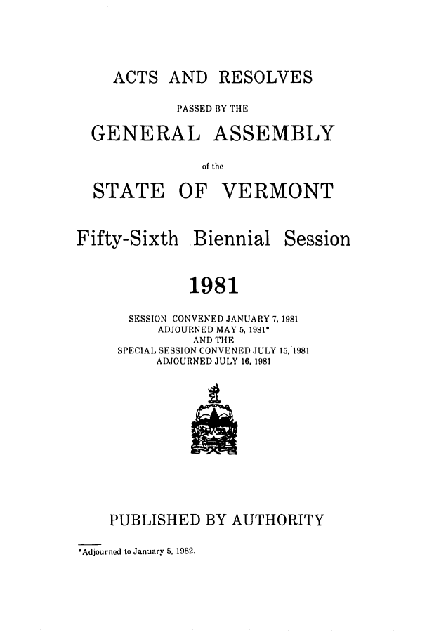 handle is hein.ssl/ssvt0029 and id is 1 raw text is: ACTS AND RESOLVES
PASSED BY TIlE
GENERAL ASSEMBLY
of the
STATE OF VERMONT

Fifty-Sixth Biennial

Session

1981

SESSION CONVENED JANUARY 7,1981
ADJOURNED MAY 5, 1981*
AND THE
SPECIAL SESSION CONVENED JULY 15, 1981
ADJOURNED JULY 16, 1981

PUBLISHED BY AUTHORITY

*Adjourned to January 5, 1982.



