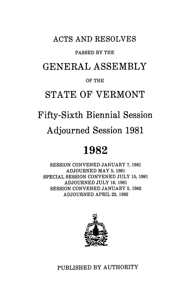 handle is hein.ssl/ssvt0030 and id is 1 raw text is: ACTS AND RESOLVES

PASSED BY THE
GENERAL ASSEMBLY
OF THE
STATE OF VERMONT
Fifty-Sixth Biennial Session
Adjourned Session 1981
1982
SESSION CONVENED JANUARY 7,1981
ADJOURNED MAY 5, 1981
SPECIAL SESSION CONVENED JULY 15, 1981
ADJOURNED JULY 16, 1981
SESSION CONVENED JANUARY 5,1982
ADJOURNED APRIL 22, 1982

PUBLISHED BY AUTHORITY


