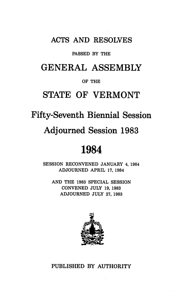handle is hein.ssl/ssvt0032 and id is 1 raw text is: ACTS AND RESOLVES
PASSED BY THE
GENERAL ASSEMBLY
OF THE

STATE

OF VERMONT

Fifty-Seventh Biennial Session
Adjourned Session 1983
1984
SESSION RECONVENED JANUARY 4, 1984
ADJOURNED APRIL 17, 1984
AND THE 1983 SPECIAL SESSION
CONVENED JULY 19, 1983
ADJOURNED JULY 27, 1983

PUBLISHED BY AUTHORITY


