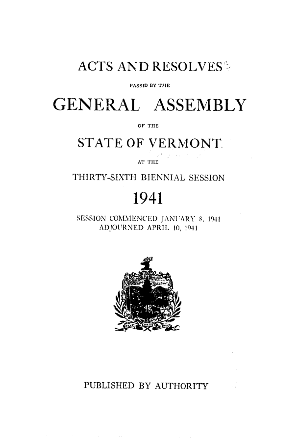 handle is hein.ssl/ssvt0034 and id is 1 raw text is: ACTS AND RESOLVES -
PASSID BY TJME
GENERAL ASSEMBLY
OF THE
STATE OF VERMONT.
AT iE

THIRTY-SIXTH BIENNIAL SESSION
1941
SESSION COM\ ENCE I)J\NVARY 8. 1941
ADJOURNED APRIL 10, 1941

PUBLISHED BY AUTHORITY


