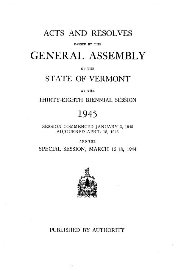 handle is hein.ssl/ssvt0036 and id is 1 raw text is: ACTS AND RESOLVES
PASSED BY THE
GENERAL ASSEMBLY
OF THE
STATE OF VERMONT
AT TIlE
THIRTY-EIGHTH BIENNIAL SESSION
1945
SESSION COMMENCED JANUARY 3, 1945
ADJOURNED APRIL 18, 1945
AND TIHE
SPECIAL SESSION, MARCH 15-18, 1944

PUBLISHED BY AUTHORITY


