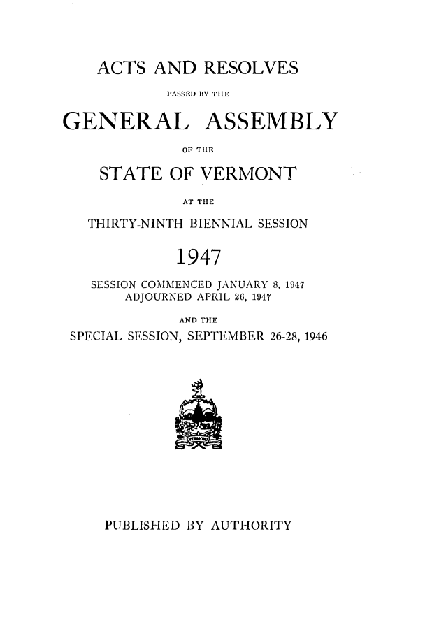 handle is hein.ssl/ssvt0037 and id is 1 raw text is: ACTS AND RESOLVES
PASSED BY TIE
GENERAL ASSEMBLY
OF THE
STATE OF VERMONT
AT THE
THIRTY-NINTH BIENNIAL SESSION
1947
SESSION COMMENCED JANUARY 8, 1947
ADJOURNED APRIL 26, 1947
AND TIE
SPECIAL SESSION, SEPTEMBER 26-28, 1946

PUBLISHED BY AUTHORITY


