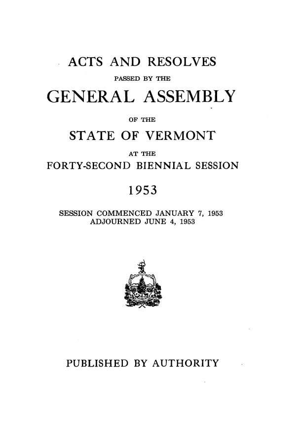 handle is hein.ssl/ssvt0040 and id is 1 raw text is: ACTS AND RESOLVES
PASSED BY THE
GENERAL ASSEMBLY
OF THE
STATE OF VERMONT
AT THE
FORTY-SECOND BIENNIAL SESSION
1953
SESSION COMMENCED JANUARY 7, 1953
ADJOURNED JUNE 4, 1953

PUBLISHED BY AUTHORITY


