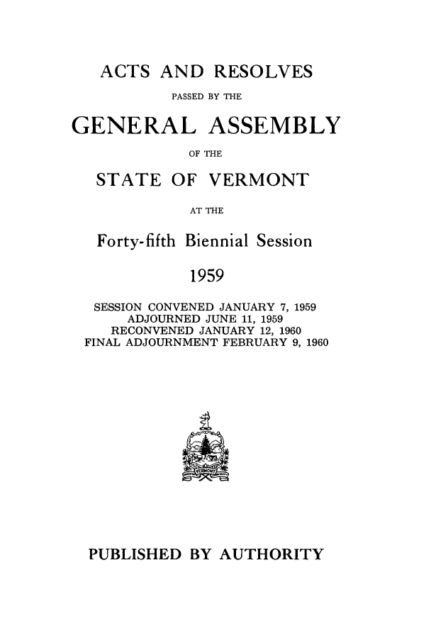 handle is hein.ssl/ssvt0043 and id is 1 raw text is: ACTS AND RESOLVES
PASSED BY THE
GENERAL ASSEMBLY
OF THE

STATE

OF VERMONT

AT THE

Forty-fifth Biennial Session
1959
SESSION CONVENED JANUARY 7, 1959
ADJOURNED JUNE 11, 1959
RECONVENED JANUARY 12, 1960
FINAL ADJOURNMENT FEBRUARY 9, 1960

PUBLISHED BY AUTHORITY


