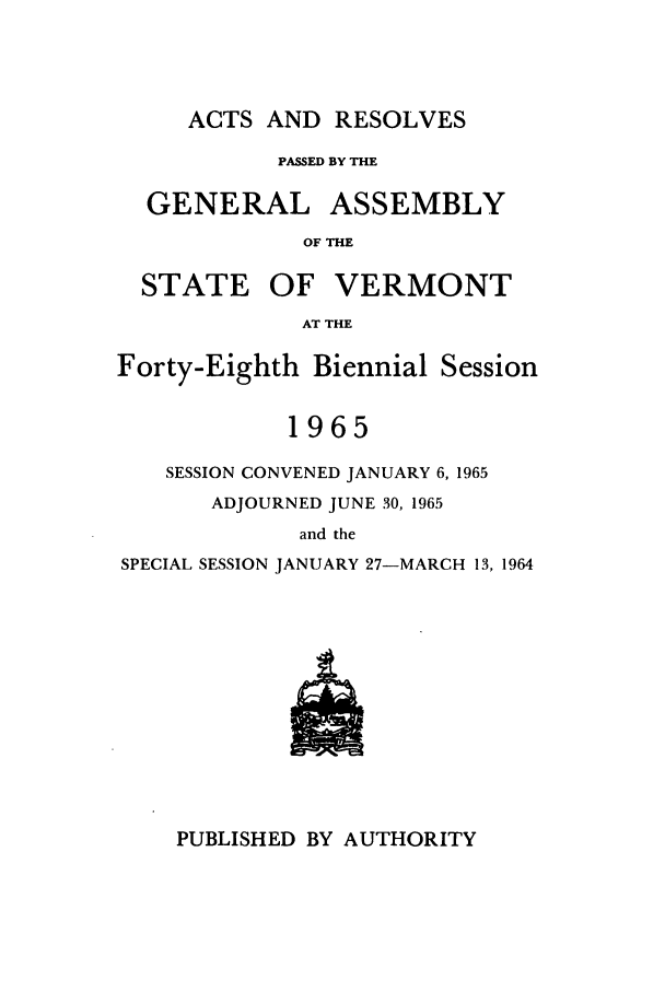 handle is hein.ssl/ssvt0046 and id is 1 raw text is: ACTS AND RESOLVES

PASSED BY THE
GENERAL ASSEMBLY
OF THE
STATE OF VERMONT
AT THE
Forty-Eighth Biennial Session
1965
SESSION CONVENED JANUARY 6, 1965
ADJOURNED JUNE 30, 1965
and the
SPECIAL SESSION JANUARY 27-MARCH 13, 1964

PUBLISHED BY AUTHORITY


