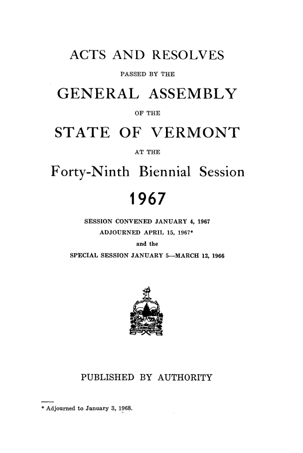 handle is hein.ssl/ssvt0047 and id is 1 raw text is: ACTS AND RESOLVES
PASSED BY THE
GENERAL ASSEMBLY
OF THE
STATE OF VERMONT
AT THE

Forty-Ninth Biennial

Session

1967
SESSION CONVENED JANUARY 4, 1967
ADJOURNED APRIL 15, 1967*
and the
SPECIAL SESSION JANUARY 5-MARCH 12, 1966

PUBLISHED BY AUTHORITY

* Adjourned to January 3, 1968.



