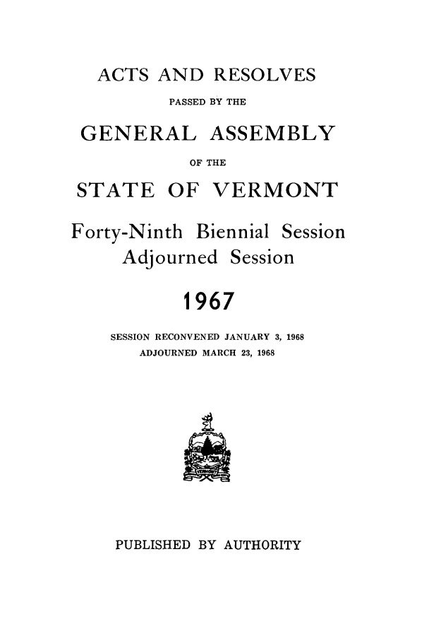 handle is hein.ssl/ssvt0048 and id is 1 raw text is: ACTS AND RESOLVES

PASSED BY THE

GENERAL

ASSEMBLY

OF THE

STATE OF VERMONT

Forty-Ninth Biennial

Adjourned

Session

Session

1967

SESSION RECONVENED JANUARY 3, 1968
ADJOURNED MARCH 23, 1968

PUBLISHED BY AUTHORITY


