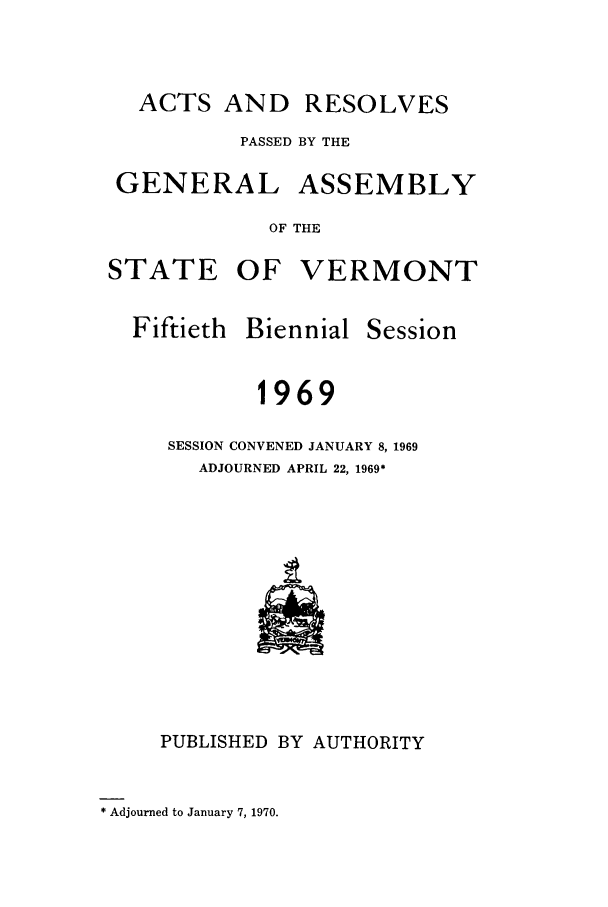 handle is hein.ssl/ssvt0049 and id is 1 raw text is: ACTS AND RESOLVES
PASSED BY THE
GENERAL ASSEMBLY
OF THE
STATE OF VERMONT

Fiftieth

Biennial

Session

1969
SESSION CONVENED JANUARY 8, 1969
ADJOURNED APRIL 22, 1969*

PUBLISHED BY AUTHORITY

* Adjourned to January 7, 1970.


