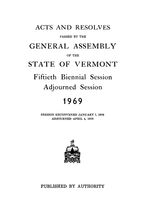 handle is hein.ssl/ssvt0050 and id is 1 raw text is: ACTS AND

PASSED BY THE
GENERAL ASSEMBLY
OF THE
STATE OF VERMONT

Fiftieth Biennial

Adjourned

Session

Session

1969
SESSION RECONVENED JANUARY 7, 1970
ADJOURNED APRIL 4, 1970

PUBLISHED BY AUTHORITY

RESOLVES


