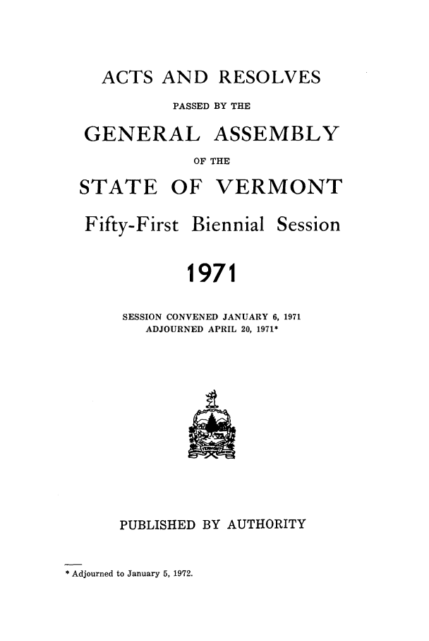 handle is hein.ssl/ssvt0051 and id is 1 raw text is: ACTS AND RESOLVES
PASSED BY THE
GENERAL ASSEMBLY
OF THE
STATE OF VERMONT

Fifty-First

Biennial

Session

1971

SESSION CONVENED JANUARY 6, 1971
ADJOURNED APRIL 20, 1971*

PUBLISHED BY AUTHORITY

* Adjourned to January 5, 1972.


