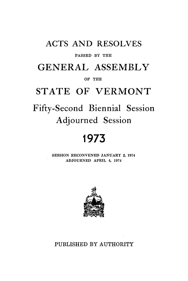 handle is hein.ssl/ssvt0054 and id is 1 raw text is: ACTS AND RESOLVES
PASSED BY THE

GENERAL

ASSEMBLY

OF THE

STATE OF VERMONT

Fifty-Second

Biennial

Session

Adjourned

Session

1973
SESSION RECONVENED JANUARY 2, 1974
ADJOURNED APRIL 4, 1974

PUBLISHED BY AUTHORITY



