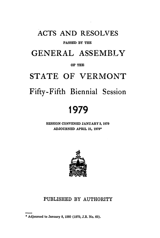 handle is hein.ssl/ssvt0059 and id is 1 raw text is: ACTS AND RESOLVES
PASSED BY THE

GENERAL

ASSEMBLY

OF THE

STATE OF VERMONT

Fifty-Fifth Biennial

Session

1979
SESSION CONVENED JANUARY 3, 1979
ADJOURNED APRIL 21, 1979*

PUBLISHED BY AUTHORITY
* Adjourned to January 8, 1980 (1979, J.R. No. 60).



