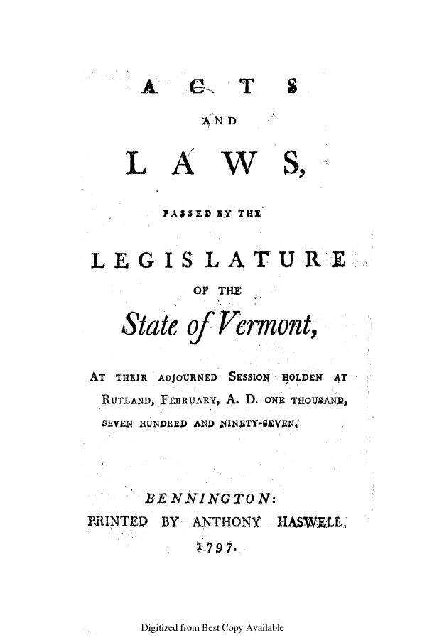 handle is hein.ssl/ssvt0092 and id is 1 raw text is: G

AN D

LA

W

PASED BY T111
LEG IS LATUR*E

State

OF THE
of Vermont,

AT THEIR ADJOURNED SESSION 110LDEN AT
RUTLAND, FEBRUARY, A. D. ONE THOUSAND,
SEVEN HUNDRED AND NINBTY-SEVEN.4
BE NNINGTO N:
PRINTED    BY   ANTHONY     HASWELL-
1,79 7.

Digitized from Best Copy Available

AL'

T

S


