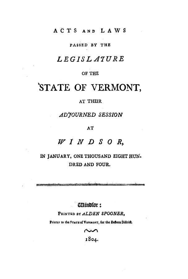 handle is hein.ssl/ssvt0100 and id is 1 raw text is: ACTS AND LAWS

PASSED BY THE
LEGISL ATURE
OF THE
STATE OF VERMONT,

AT THEIR
ADyOURNED SESSION
AT
WINDS OR,

IN JANUARY, ONE THOUSAND EIGHT HUN.
DRED AND FOUR.

Rinatfor:
PRINTED BY ALDEN SPOONER,
Printcr to thC STATZ of VSaxorN, for thC EafternDifitri&
1804.


