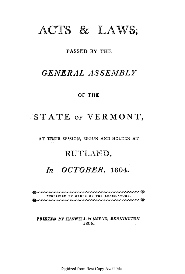 handle is hein.ssl/ssvt0101 and id is 1 raw text is: ACTS & LAWS,
PASSED BY THE
GENERAL ASSEMBLY
OF THE

STATE

OF VERMONT,

AT ThEIR SESSION, BEGUN AND HOLDEN AT
RUTLAND,

In OCTOBER,

1804.

PUBLISHED BY ORDER OF THE LEGISLATURE.

.PSIrTAB BY HASWELL & SMEAD,
1805.

IENNINGTON.

Digitized from Best Copy Available


