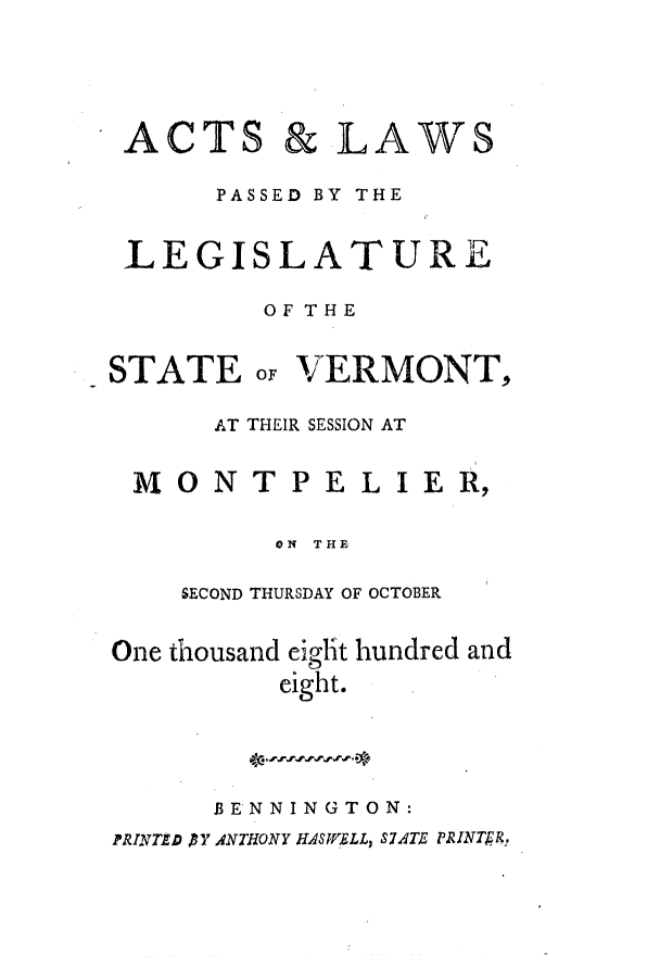 handle is hein.ssl/ssvt0105 and id is 1 raw text is: ACTS

& LAWS

PASSED BY THE
LEGISLATURE
OF THE

STATEoF

VERMONT,

AT THEIR SESSION AT
M 0 NT PE L I E R,
ON THE
SECOND THURSDAY OF OCTOBER
One thousand eight hundred and
eight.
BENNINGTON:
PRINTAD BY ANTHONY HAS WELL, SATE PRINTERj.


