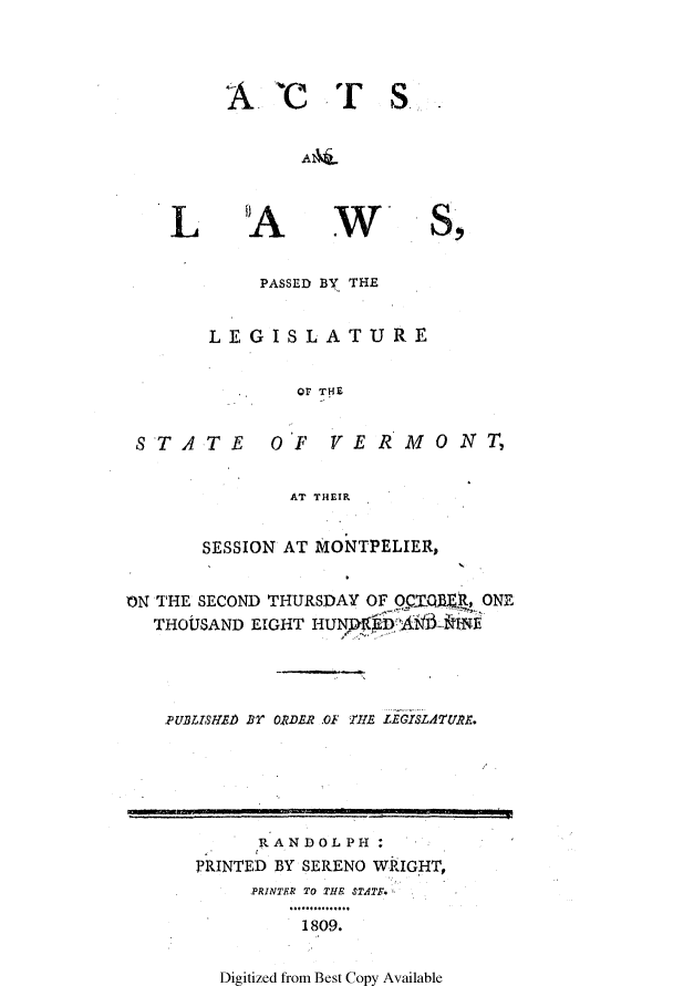 handle is hein.ssl/ssvt0106 and id is 1 raw text is: A 'CTS c
L 'A WS,
PASSED BY THE
LEGISLATURE
Or THE
STATE OF VERMONT,
AT THEIR
SESSION AT MONTPELIER,
ON THE SECOND THURSDAY OF OCTQR, ONE
THOUSAND EIGHT HUN b A-INE
PUBLISHED Br ORDER .OF HE LEGISLATURE.
RANDOLPH:
PRINTED BY SERENO WRIGHT,
PRINTER TO THE STAT.
1809.
Digitized from Best Copy Available


