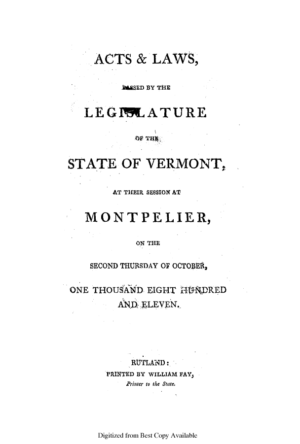 handle is hein.ssl/ssvt0108 and id is 1 raw text is: ACTS & LAWS,
LSED BY THE
LEG1RJATURE
OF TI~
STATE OF VERMONT,
AT THEIR SESSION AT
MONTPELIER,
ON THE
SECOND THURSDAY OF OCTOBEA,
ONE THOUSAND EIGHT   fT1DRED
ANDz ELEVEN.
RtJTLAND:
PRINTED BY WILLIAM FAY,
Printer to the State.

Digitized from Best Copy Available


