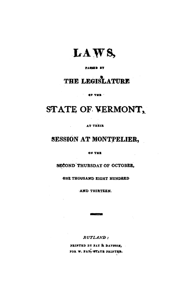 handle is hein.ssl/ssvt0110 and id is 1 raw text is: LAWS,
PAIPUS BT
THE LEGISIATURE
*J TWB
STATE OF. VERMONT,
AT THEIR
SESSION AT MONTPELIER,
ON THE
SEtOND THURSDAY OF OCTOBER,
ONE THOUSAND EIGHT HUNDRED
-AND THIRTEEN.
RUTLAND:
PRINTED BY JAY & DAVSON,
FOR W. PAlrIFATZ PRINTRA.


