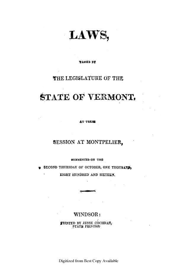 handle is hein.ssl/ssvt0113 and id is 1 raw text is: LAWS,
'ASSED 3'-
THE LEGISLATURE OF THE

STATE OF VERMONT,
AT THEM
SESSION AT MONTPELIER,
OOMMENCED ON THn
p 8ECOND THURSDAY OF OCTOBER, ONE THOUSAN*'
'  EIGHT 1UNDRED AND SlXTEEN.
WINDSOR:
ITNTED BY JESSE COCHRANJ
ITATh PRIIyTER*

Digitized from Best Copy Available


