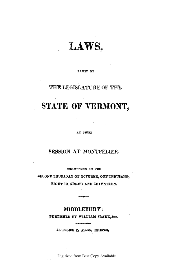handle is hein.ssl/ssvt0114 and id is 1 raw text is: LAWS,
rASSED BV
TIHE LEGISLATURE OF THE

STATE OF VERMONT,
AT THRI
SESSION AT MONTPELIER,
CO311IENCED ON THE
4ECOND THURSDAY OF OCTOBER, ONE THOUSAND,
EIGHT HUNDRED AND SEVENTEEN,
1IDDLEBURY :
PUBLISHED BY WILLIAM SLADE, Jv,
-)MEDEUICE Is ALLEN, flINTER,

Digitized from Best Copy Available


