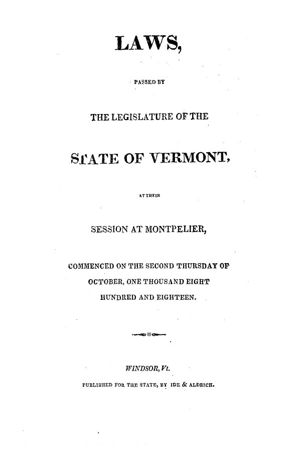 handle is hein.ssl/ssvt0115 and id is 1 raw text is: LAWS,
PASSED BY
THE LEGISLATURE OF THE
SfATE OF VERMONT,
AT THEIR
SESSION AT MONTPELIER,

COMMENCED ON THE SECOND THURSDAY OP
OCTOBER, ONE THOUSAND EIGHT
HUNDRED AND EIGHTEEN.
WINDSOR, Vt.
PUBLISHED FOR TlE STATE, BY IDE & ALDRICH.


