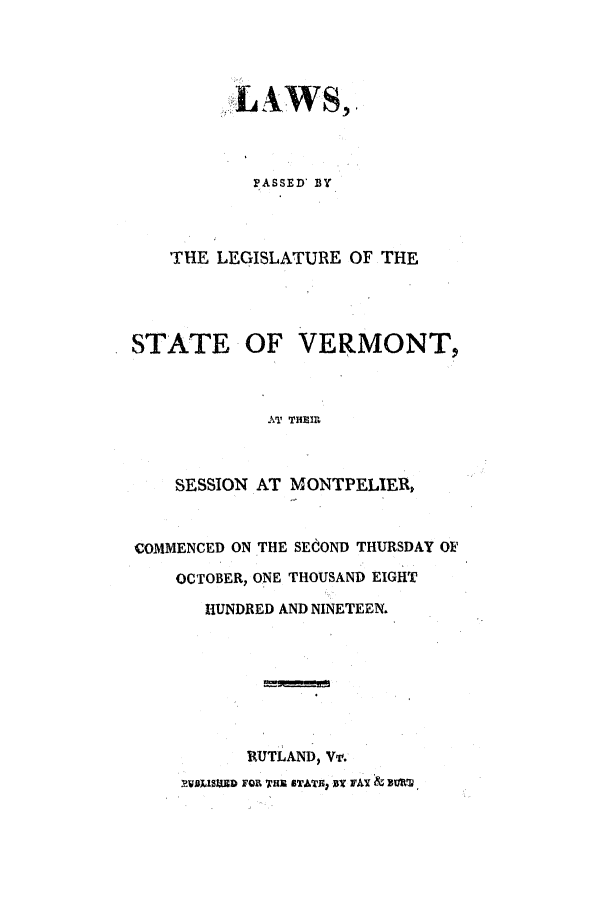 handle is hein.ssl/ssvt0116 and id is 1 raw text is: LAWS,.
PASSED BY
THE LEGISLATURE OF THE
STATE OF VERMONT,
AT THEIR
SESSION AT MONTPELIER,
COMMENCED ON THE SECOND THURSDAY OF
OCTOBER, ONE THOUSAND EIGHT
HUNDRED AND NINETEEN.
RUTLAND, Vv.
P.WLISED FOR THE STATE: Bt FAX & BURT,


