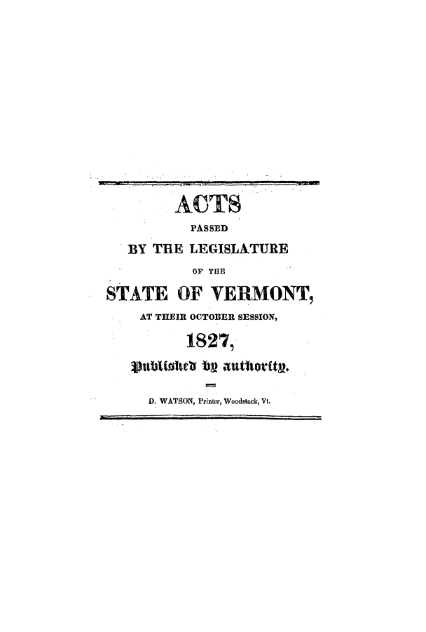 handle is hein.ssl/ssvt0124 and id is 1 raw text is: ACTS
PASSED
BY THE LEGISLATURE
O THE
STATE OF VERMONT,
AT THEIR OCTOBER SESSION,
1827,
D. WATSON, Printer, Woodstock, Vt.


