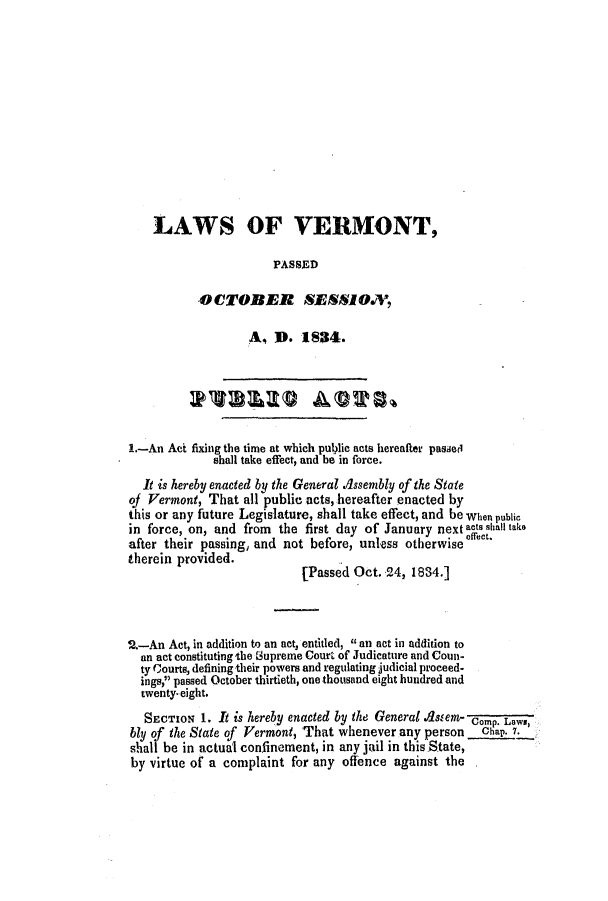 handle is hein.ssl/ssvt0131 and id is 1 raw text is: LAWS OF VERMONT,
PASSED
OCTOBER SESSOV,
A, D. 1834.
1.-An Act fixing the time at which public acts hereafter passed
shall take effect, and be in force.
It is hereby enacted by the General .ssembly of the State
of Vermont, That all public acts, hereafter enacted by
this or any future Legislature, shall take effect, and be wien public
in force, on, and from the first day of January next acts shall take
after their passing, and not before, unless otherwise effect.
therein provided.           [Passed Oct. 24, 1834.]
2.-An Act, in addition to an act, entitled, an act in addition to
an act constituting the Supreme Court of Judicature and Coun-
ty Courts, defining their powers and regulating judicial proceed-
ings, passed October thirtieth, one thousand eight hundred and
twenty. eight.
SECTION 1. It is hereby enacted by the General  5 em- ComP. Laws,
bly of the State of Vermont, That whenever any person   Chap. 7.
shall be in actual confinement, in any jail in this State,
by virtue of a complaint for any offence against the


